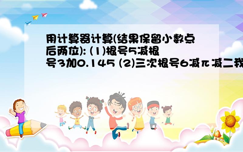 用计算器计算(结果保留小数点后两位): (1)根号5减根号3加0.145 (2)三次根号6减π减二我写错了，是根号2不是2