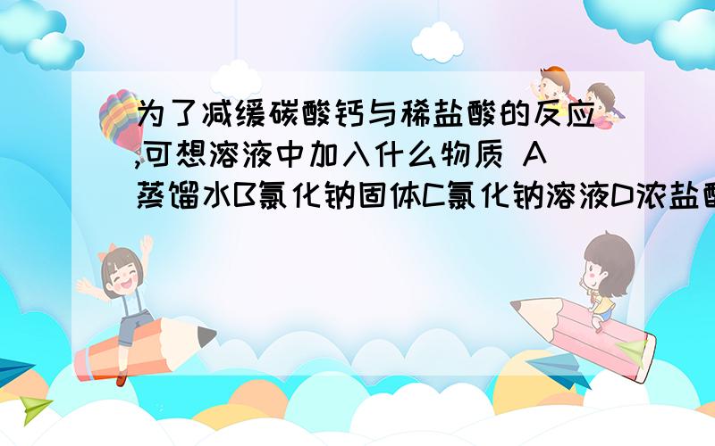 为了减缓碳酸钙与稀盐酸的反应,可想溶液中加入什么物质 A蒸馏水B氯化钠固体C氯化钠溶液D浓盐酸