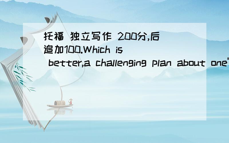 托福 独立写作 200分,后追加100.Which is better,a challenging plan about one's future or a practical plan about one's future?Someonethinks that a challenging plan is needed for achieve his or her goal,butothers prefer a more practical plan.In