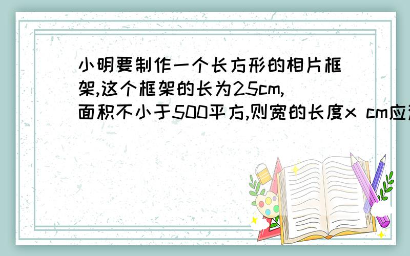 小明要制作一个长方形的相片框架,这个框架的长为25cm,面积不小于500平方,则宽的长度x cm应满足为小明要制作一个长方形的相片框架,这个框架的长为25cm,面积不小于500平方,则宽的长度x cm应满