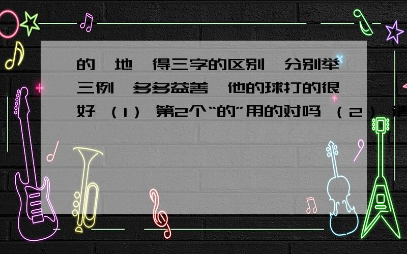 的、地、得三字的区别,分别举三例,多多益善,他的球打的很好 （1） 第2个“的”用的对吗 （2） 请注意.