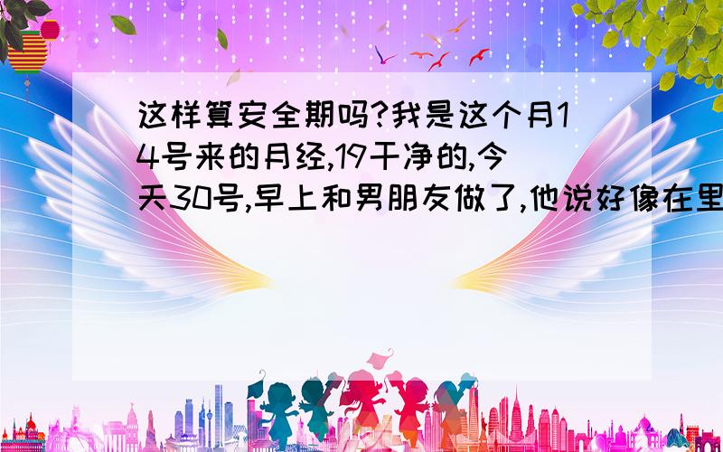 这样算安全期吗?我是这个月14号来的月经,19干净的,今天30号,早上和男朋友做了,他说好像在里面射了一点.因为听说这段时间是安全期,今天也就没买药吃,但还是很担心啊.各位比较懂的,麻烦帮