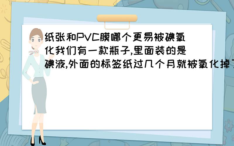 纸张和PVC膜哪个更易被碘氧化我们有一款瓶子,里面装的是碘液,外面的标签纸过几个月就被氧化掉了,如果换成PVC膜,会不会好些.