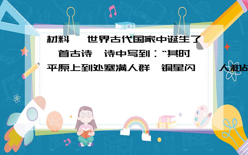 材料一 世界古代国家中诞生了一首古诗,诗中写到：“其时,平原上到处塞满人群,铜星闪熠,人和战马挤在一起,大地在脚下摇动,当双方进逼……就像这样,高傲的心灵和战斗的狂傲催激.阿喀琉