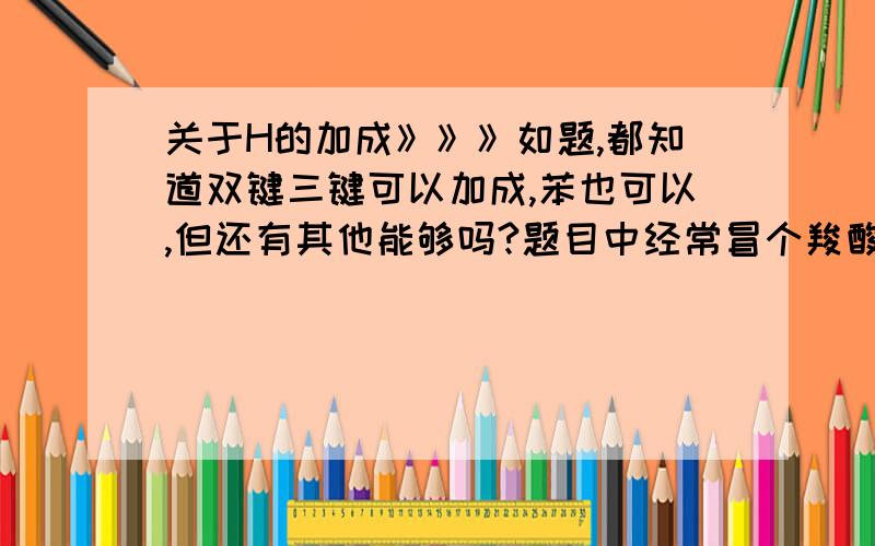 关于H的加成》》》如题,都知道双键三键可以加成,苯也可以,但还有其他能够吗?题目中经常冒个羧酸不像羧酸,酯又不是酯,就是有个双键氧,断了,加上两个H,可最后又来陷害我说这个也能H2加成