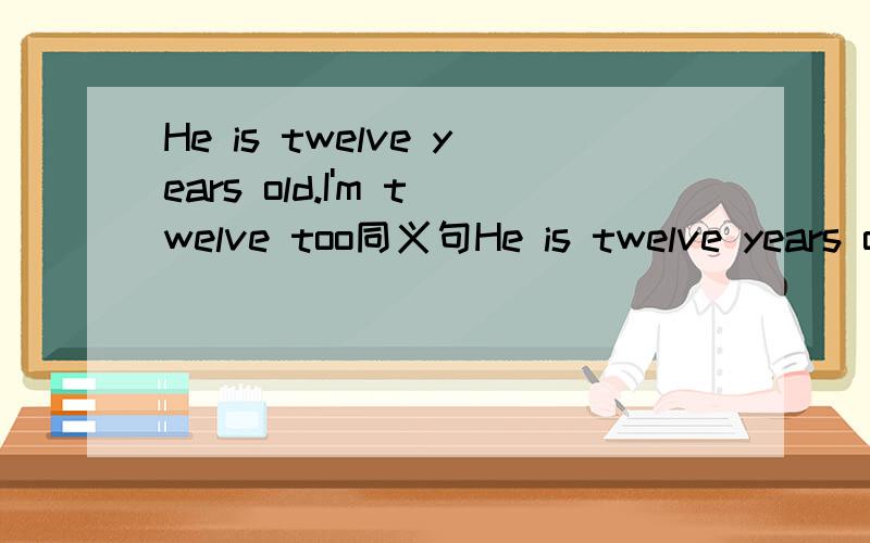 He is twelve years old.I'm twelve too同义句He is twelve years old.I'm twelve too.He is ___ ____ ____ I.