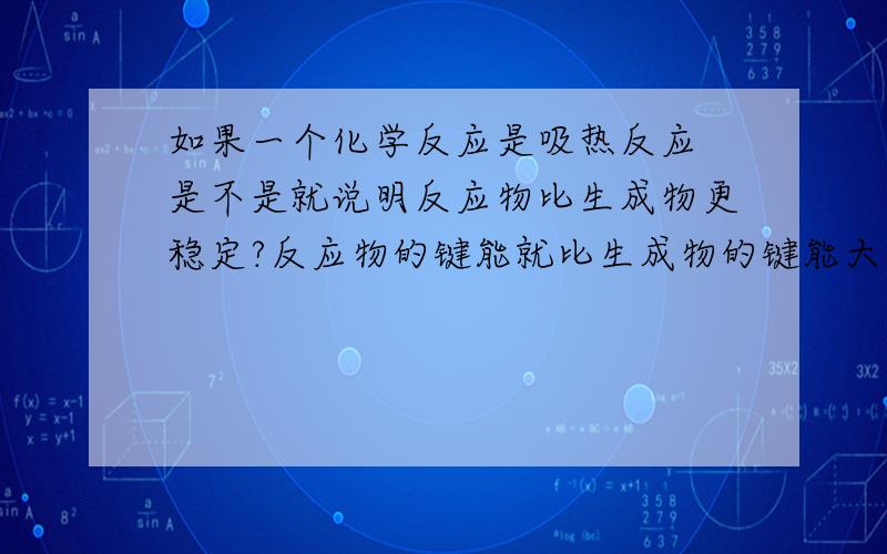 如果一个化学反应是吸热反应 是不是就说明反应物比生成物更稳定?反应物的键能就比生成物的键能大?