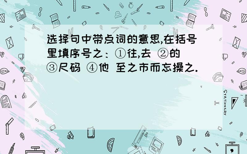 选择句中带点词的意思,在括号里填序号之：①往,去 ②的 ③尺码 ④他 至之市而忘操之.（ ）