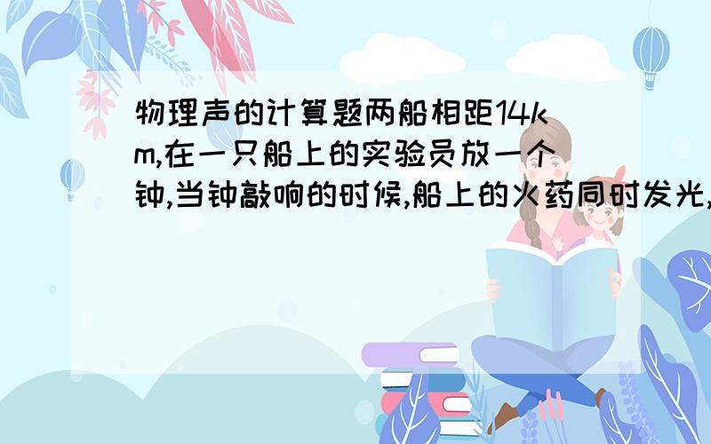 物理声的计算题两船相距14km,在一只船上的实验员放一个钟,当钟敲响的时候,船上的火药同时发光,在另一只船上,实验员向水放一个听声器,他看到火药发光后10s听到了水下的钟声 求水中声速