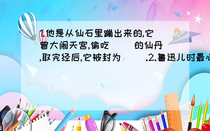 1.他是从仙石里蹦出来的,它曾大闹天宫,偷吃（ ）的仙丹,取完经后,它被封为（ ）.2.鲁迅儿时最心爱的（　　）［动物］,被（　　）［人名］害死了.但是（　　）［保姆名］给鲁迅买来了（