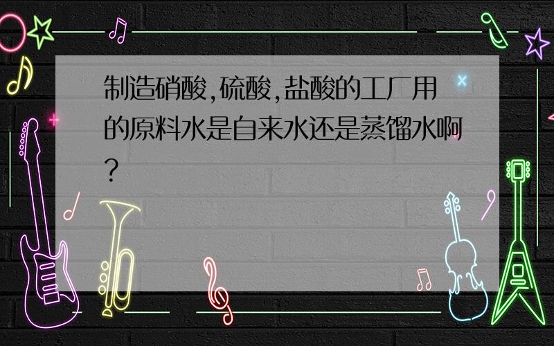 制造硝酸,硫酸,盐酸的工厂用的原料水是自来水还是蒸馏水啊?