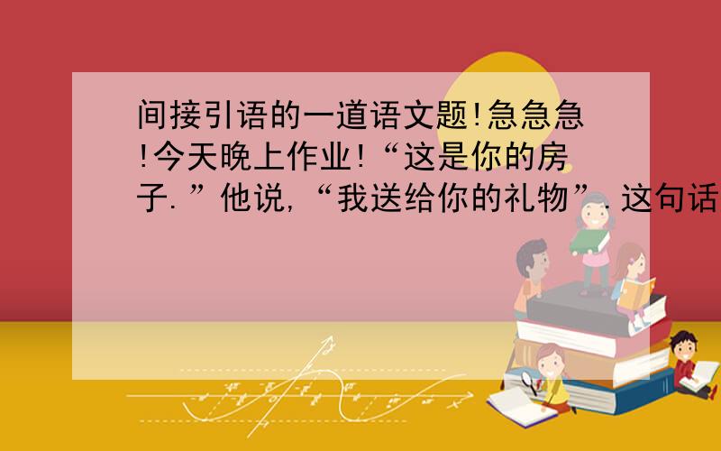 间接引语的一道语文题!急急急!今天晚上作业!“这是你的房子.”他说,“我送给你的礼物”.这句话的间接引语!