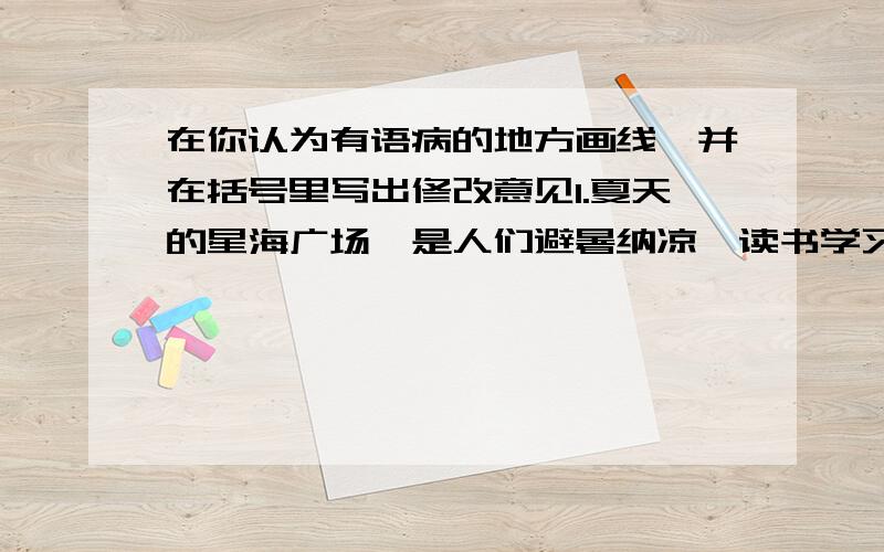 在你认为有语病的地方画线,并在括号里写出修改意见1.夏天的星海广场,是人们避暑纳凉,读书学习的好时候.（ ）2.为了避免海啸后不在爆发传染病,印度洋地区政府做出了巨大努力（ ）3.苹果