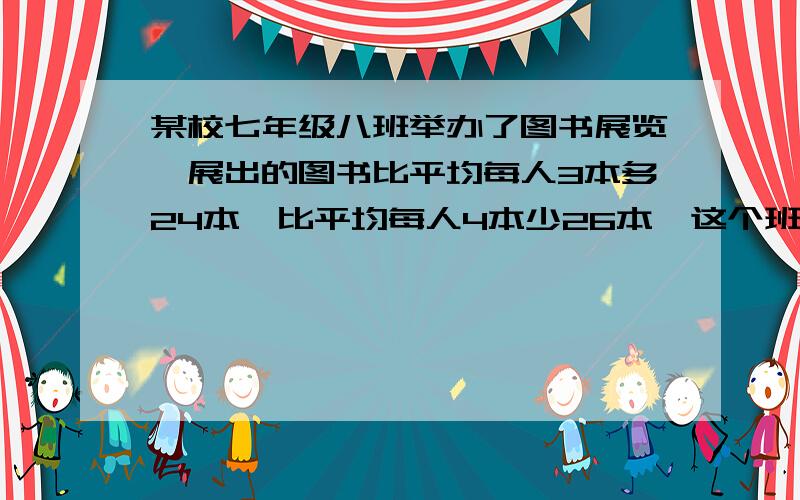 某校七年级八班举办了图书展览,展出的图书比平均每人3本多24本,比平均每人4本少26本,这个班级有多少学生?一共展出了多少本书?