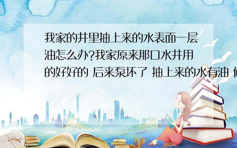 我家的井里抽上来的水表面一层油怎么办?我家原来那口水井用的好好的 后来泵坏了 抽上来的水有油 修了一次那泵 抽上来的水里还是漂着一层油 没办法 买了一个新泵 本以为这下好了吧 可