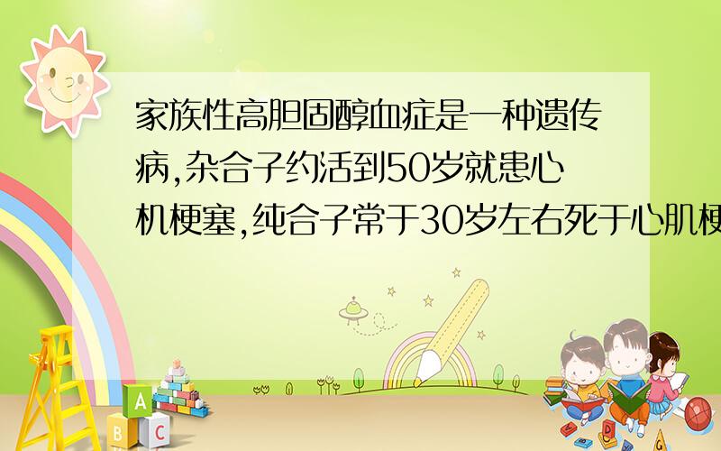 家族性高胆固醇血症是一种遗传病,杂合子约活到50岁就患心机梗塞,纯合子常于30岁左右死于心肌梗塞,且不能生育.一对患有家族性高胆固醇血症的夫妻,已生育了一个完全正常的 孩子.如果再