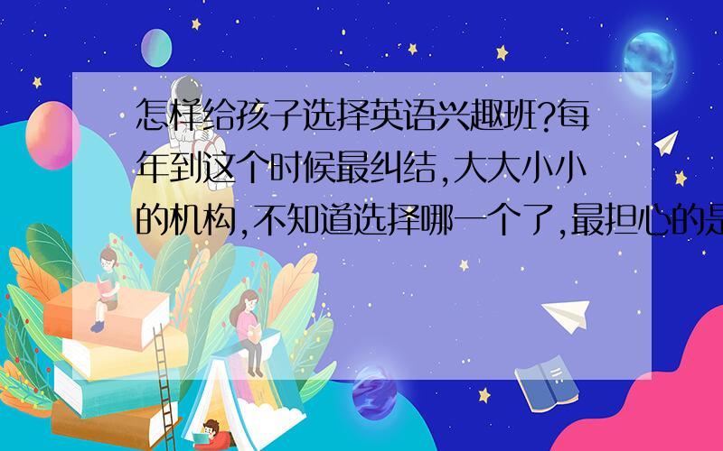 怎样给孩子选择英语兴趣班?每年到这个时候最纠结,大大小小的机构,不知道选择哪一个了,最担心的是老师经常换,每个老师的教法都不一样,感觉孩子也没什么大的进步,很恼火.