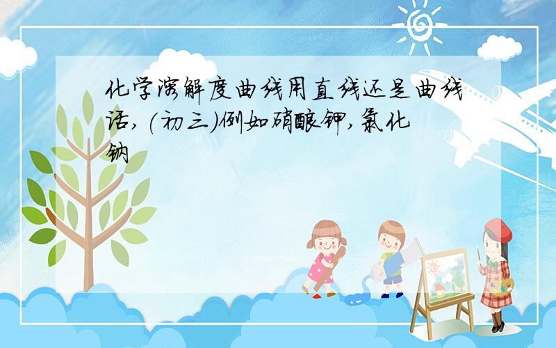 化学溶解度曲线用直线还是曲线话,(初三）例如硝酸钾,氯化钠