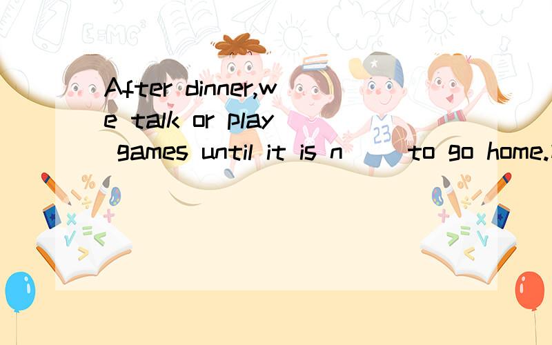 After dinner,we talk or play games until it is n__ to go home.横线上填什么词