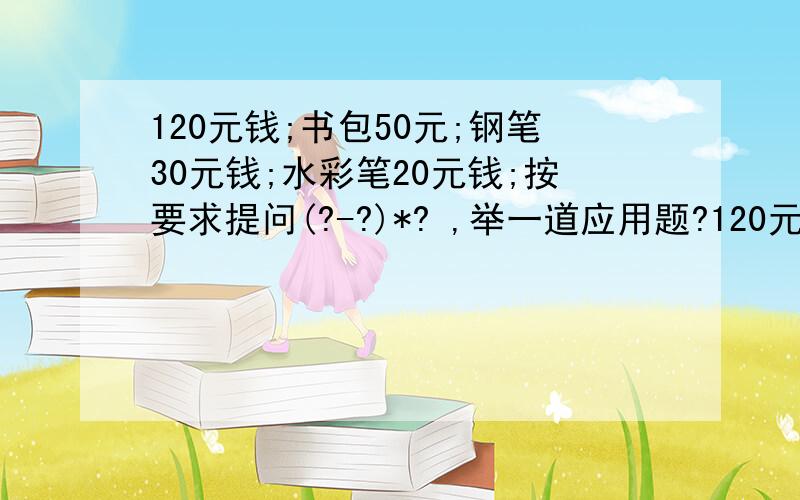 120元钱;书包50元;钢笔30元钱;水彩笔20元钱;按要求提问(?-?)*? ,举一道应用题?120元钱;书包50元;钢笔30元钱;水彩笔20元钱;按要求提问(?-?)*? ； ?*?+-?*?; 举一道应用题?