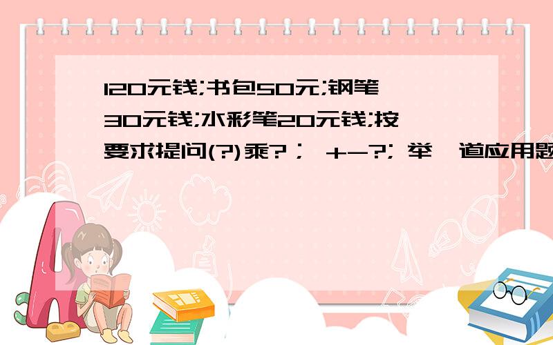 120元钱;书包50元;钢笔30元钱;水彩笔20元钱;按要求提问(?)乘?； +-?; 举一道应用题?