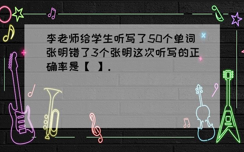 李老师给学生听写了50个单词张明错了3个张明这次听写的正确率是【 】.