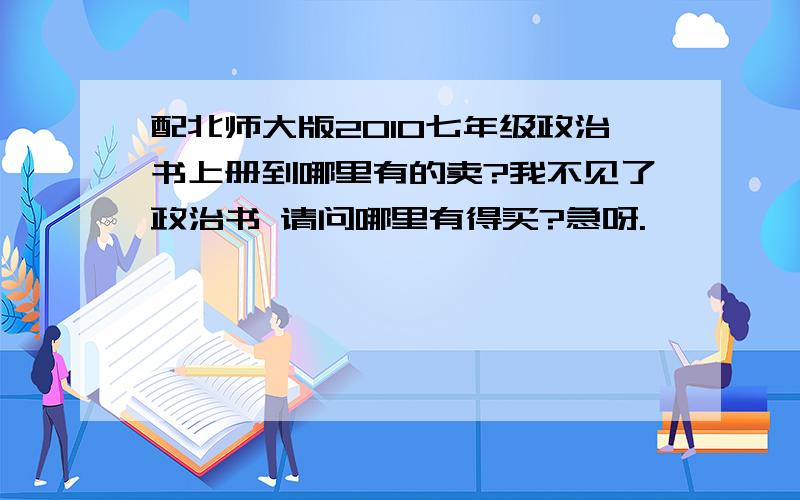 配北师大版2010七年级政治书上册到哪里有的卖?我不见了政治书 请问哪里有得买?急呀.