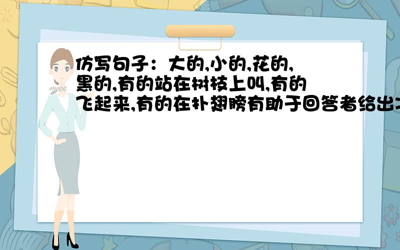 仿写句子：大的,小的,花的,黑的,有的站在树枝上叫,有的飞起来,有的在扑翅膀有助于回答者给出准确的答案加油 答得好我就追加40分哦