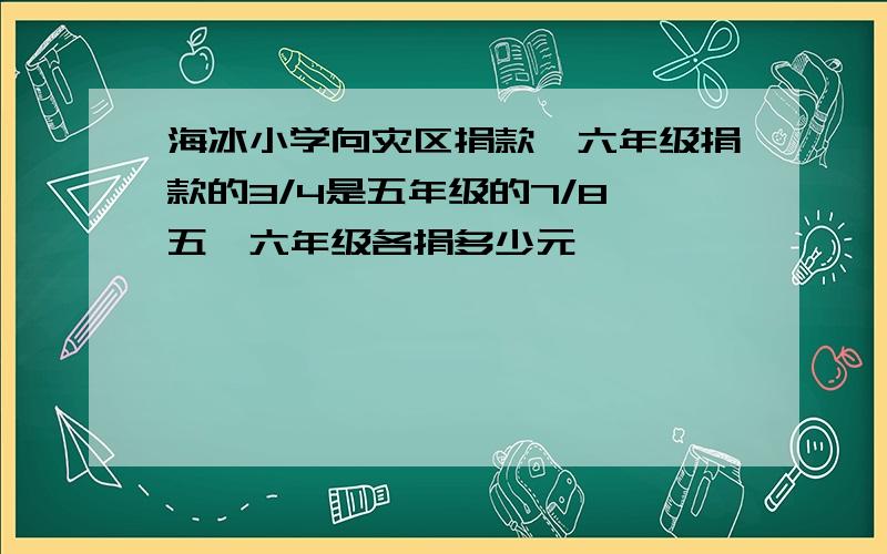 海冰小学向灾区捐款,六年级捐款的3/4是五年级的7/8,五、六年级各捐多少元