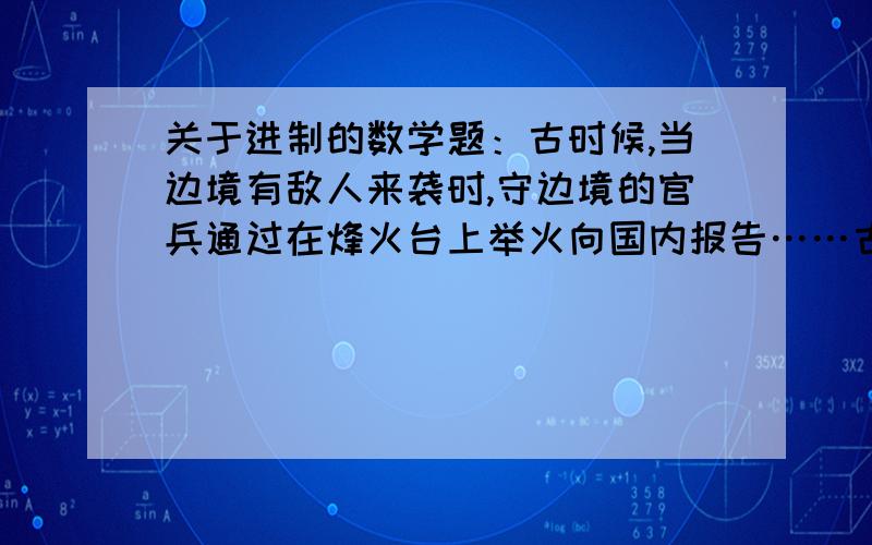 关于进制的数学题：古时候,当边境有敌人来袭时,守边境的官兵通过在烽火台上举火向国内报告……古时候,当边境有敌人来袭时,守边境的官兵通过在烽火台上举火向国内报告.如图,烽火台上