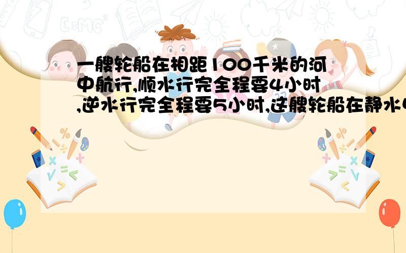 一艘轮船在相距100千米的河中航行,顺水行完全程要4小时,逆水行完全程要5小时,这艘轮船在静水中每小时行几千米?这条河的水速是每小时几千米?