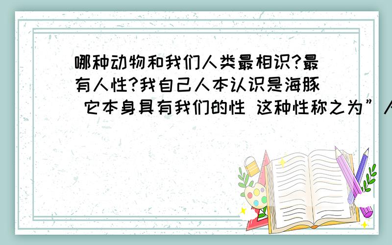 哪种动物和我们人类最相识?最有人性?我自己人本认识是海豚 它本身具有我们的性 这种性称之为”人性”在1870年我国海军遇难后 180名海军遭风暴袭击 给大家带来了不兴 到了主要关头 还是