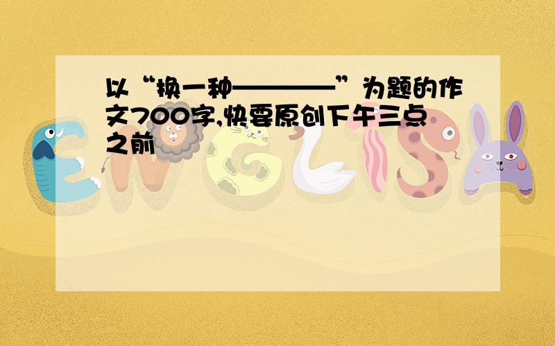 以“换一种————”为题的作文700字,快要原创下午三点之前