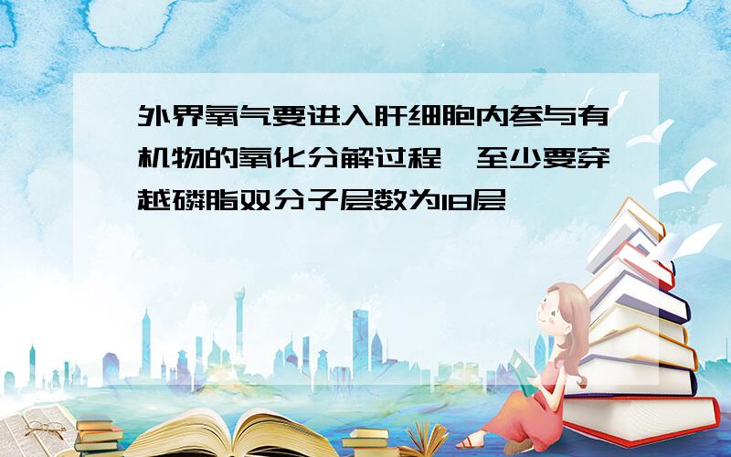 外界氧气要进入肝细胞内参与有机物的氧化分解过程,至少要穿越磷脂双分子层数为18层