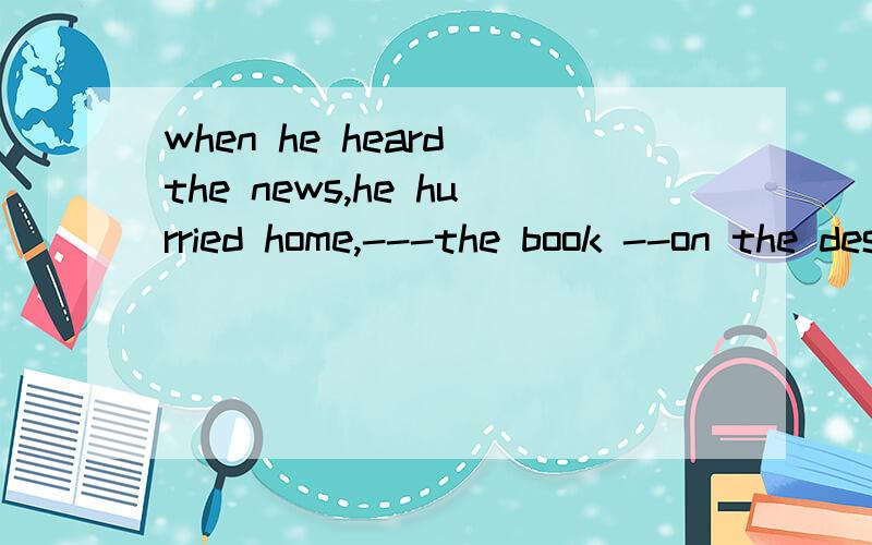 when he heard the news,he hurried home,---the book --on the desk (两空 leaving,lying open)急求解释括号里面的答案,哪位高手帮忙解决一下,尽量详细一点哈,明天上午用,有点急哈~拜托拜托啦~~