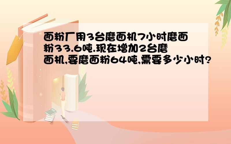 面粉厂用3台磨面机7小时磨面粉33.6吨.现在增加2台磨面机,要磨面粉64吨,需要多少小时?