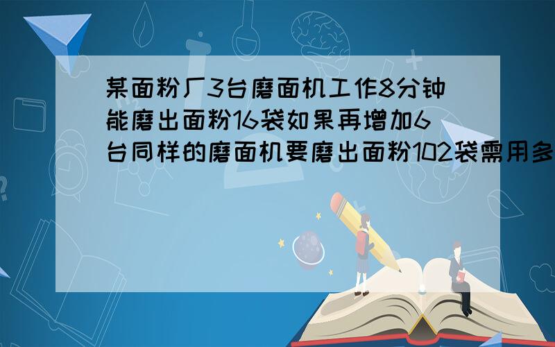 某面粉厂3台磨面机工作8分钟能磨出面粉16袋如果再增加6台同样的磨面机要磨出面粉102袋需用多少分钟