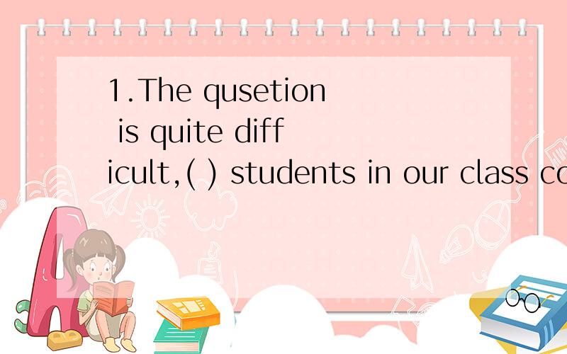 1.The qusetion is quite difficult,( ) students in our class could answer it.A.a few B.few C.a little D.little2.English is useful,so don't give ( ) halfwayA.up it B.out it C.it up D.it out3.I found a wallet ( ) on the ground.A.was lying B.lying C was