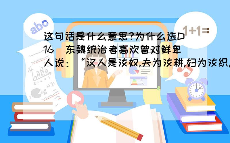 这句话是什么意思?为什么选D16东魏统治者高欢曾对鲜卑人说：“汉人是汝奴,夫为汝耕,妇为汝织,输汝粟帛,令汝温饱,汝何为凌之?”其目的在于：A 发展农业生产  B 实行汉化政策的需要C 缓和