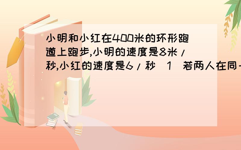 小明和小红在400米的环形跑道上跑步,小明的速度是8米/秒,小红的速度是6/秒（1）若两人在同一起点同时相向而行,几秒后两人相遇?（2）若两人在同一起点同时同向而行,几秒后两人相遇?