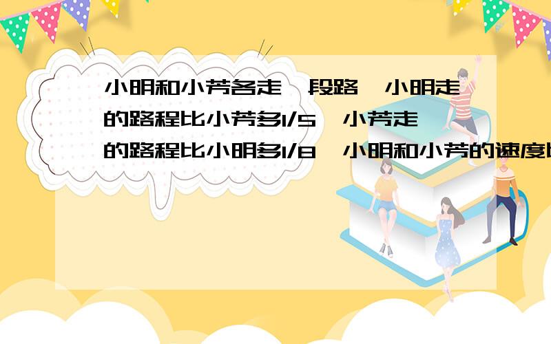 小明和小芳各走一段路,小明走的路程比小芳多1/5,小芳走的路程比小明多1/8,小明和小芳的速度比是多少?我说是27:20,可我们班同学却说是8:5,