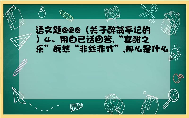 语文题@@@（关于醉翁亭记的）4、用自己话回答,“宴酣之乐”既然“非丝非竹”,那么是什么