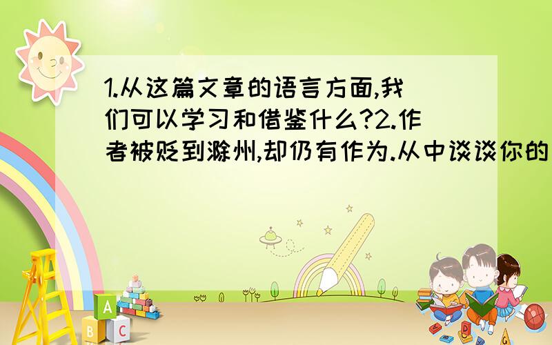 1.从这篇文章的语言方面,我们可以学习和借鉴什么?2.作者被贬到滁州,却仍有作为.从中谈谈你的启示.3.补写对联：岳阳楼上范仲淹作文寄情,（ ）4.下列诗句的饮酒与本文的饮酒的情感有什么