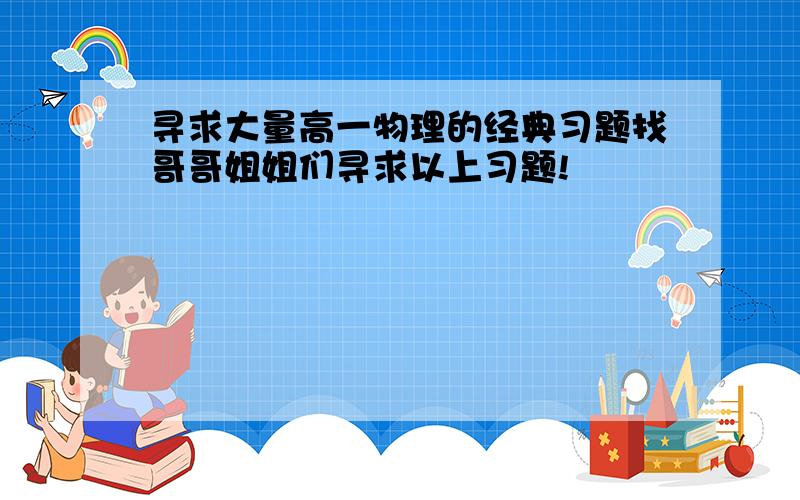 寻求大量高一物理的经典习题找哥哥姐姐们寻求以上习题!