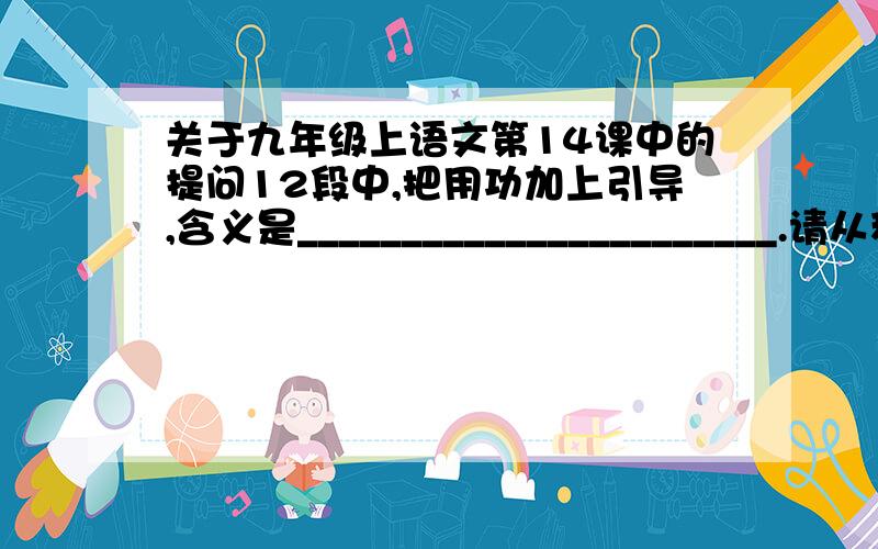 关于九年级上语文第14课中的提问12段中,把用功加上引导,含义是_______________________.请从积累中找出两句论述实验(实践)的重要性的名言警句或俗语:________