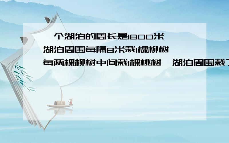 一个湖泊的周长是1800米,湖泊周围每隔8米栽1棵柳树,每两棵柳树中间栽1棵桃树,湖泊周围栽了多少棵柳树和桃树?