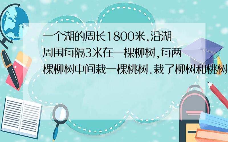 一个湖的周长1800米,沿湖周围每隔3米在一棵柳树,每两棵柳树中间栽一棵桃树.栽了柳树和桃树各多少棵?