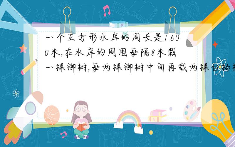 一个正方形水库的周长是1600米,在水库的周围每隔8米栽一棵柳树,每两棵柳树中间再载两棵白杨树.一共可栽多少棵树