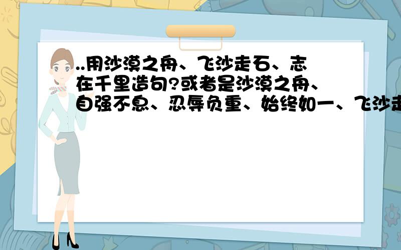 ..用沙漠之舟、飞沙走石、志在千里造句?或者是沙漠之舟、自强不息、忍辱负重、始终如一、飞沙走石、志在千里、义无反顾、坚定不移这八个词,任选3个,