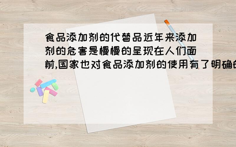 食品添加剂的代替品近年来添加剂的危害是慢慢的呈现在人们面前,国家也对食品添加剂的使用有了明确的规范,人们都认识到了食品添加剂的危害而尽量的避免使用,但是无可避免的是一些食